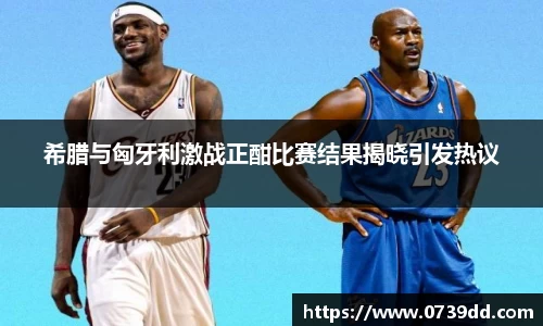 希腊与匈牙利激战正酣比赛结果揭晓引发热议